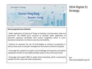 Some proposed new initiatives
- Wider application of Internet of Things to facilitate cross-boundary trade and
commerce: The HKSAR Gov’t continue to facilitate wider application of
electronic signature certificates with mutual recognition status in cross-
boundary transactions to enhance security and reliability.
- Continue to promote the use of technologies to enhance co-operation in
various areas such as transport management and customs clearance of goods.
- Encourage the academia to exploit such knowledge and expertise and explore
subsequent transfer of such highly valuable assets to the commercial sector.
- Encourage and support SMEs to adopt cloud computing, which is particularly
suitable for their scale and mode of operation.
2014 Digital 21
Strategy
Ref:
http://www.digital21.gov.hk
 