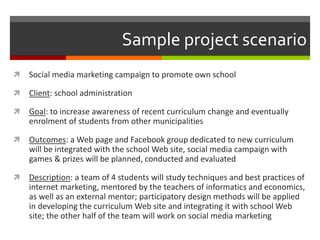 Sample project scenario
 Social media marketing campaign to promote own school
 Client: school administration
 Goal: to increase awareness of recent curriculum change and eventually
enrolment of students from other municipalities
 Outcomes: a Web page and Facebook group dedicated to new curriculum
will be integrated with the school Web site, social media campaign with
games & prizes will be planned, conducted and evaluated
 Description: a team of 4 students will study techniques and best practices of
internet marketing, mentored by the teachers of informatics and economics,
as well as an external mentor; participatory design methods will be applied
in developing the curriculum Web site and integrating it with school Web
site; the other half of the team will work on social media marketing
 