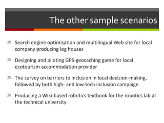 The other sample scenarios
 Search engine optimisation and multilingual Web site for local
company producing log houses
 Designing and piloting GPS-geocaching game for local
ecotourism accommodation provider
 The survey on barriers to inclusion in local decision-making,
followed by both high- and low-tech inclusion campaign
 Producing a Wiki-based robotics textbook for the robotics lab at
the technical university
 