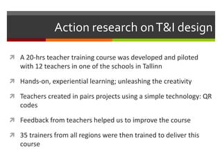 Action research onT&I design
 A 20-hrs teacher training course was developed and piloted
with 12 teachers in one of the schools in Tallinn
 Hands-on, experiential learning; unleashing the creativity
 Teachers created in pairs projects using a simple technology: QR
codes
 Feedback from teachers helped us to improve the course
 35 trainers from all regions were then trained to deliver this
course
 