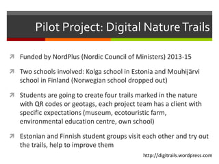 Pilot Project: Digital NatureTrails
 Funded by NordPlus (Nordic Council of Ministers) 2013-15
 Two schools involved: Kolga school in Estonia and Mouhijärvi
school in Finland (Norwegian school dropped out)
 Students are going to create four trails marked in the nature
with QR codes or geotags, each project team has a client with
specific expectations (museum, ecotouristic farm,
environmental education centre, own school)
 Estonian and Finnish student groups visit each other and try out
the trails, help to improve them
http://digitrails.wordpress.com
 