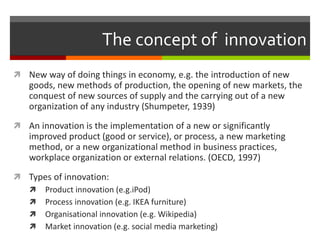 The concept of innovation
 New way of doing things in economy, e.g. the introduction of new
goods, new methods of production, the opening of new markets, the
conquest of new sources of supply and the carrying out of a new
organization of any industry (Shumpeter, 1939)
 An innovation is the implementation of a new or significantly
improved product (good or service), or process, a new marketing
method, or a new organizational method in business practices,
workplace organization or external relations. (OECD, 1997)
 Types of innovation:
 Product innovation (e.g.iPod)
 Process innovation (e.g. IKEA furniture)
 Organisational innovation (e.g. Wikipedia)
 Market innovation (e.g. social media marketing)
 