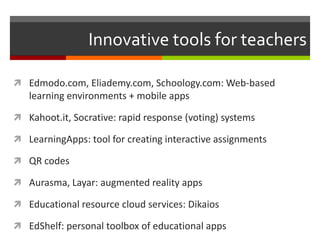 Innovative tools for teachers
 Edmodo.com, Eliademy.com, Schoology.com: Web-based
learning environments + mobile apps
 Kahoot.it, Socrative: rapid response (voting) systems
 LearningApps: tool for creating interactive assignments
 QR codes
 Aurasma, Layar: augmented reality apps
 Educational resource cloud services: Dikaios
 EdShelf: personal toolbox of educational apps
 
