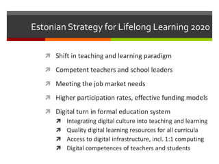 Estonian Strategy for Lifelong Learning 2020
 Shift in teaching and learning paradigm
 Competent teachers and school leaders
 Meeting the job market needs
 Higher participation rates, effective funding models
 Digital turn in formal education system
 Integrating digital culture into teaching and learning
 Quality digital learning resources for all curricula
 Access to digital infrastructure, incl. 1:1 computing
 Digital competences of teachers and students
 