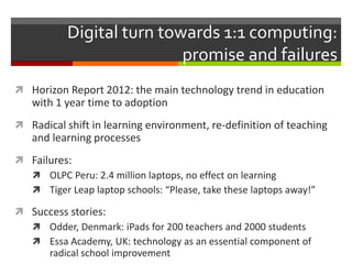 Digital turn towards 1:1 computing:
promise and failures
 Horizon Report 2012: the main technology trend in education
with 1 year time to adoption
 Radical shift in learning environment, re-definition of teaching
and learning processes
 Failures:
 OLPC Peru: 2.4 million laptops, no effect on learning
 Tiger Leap laptop schools: “Please, take these laptops away!”
 Success stories:
 Odder, Denmark: iPads for 200 teachers and 2000 students
 Essa Academy, UK: technology as an essential component of
radical school improvement
 