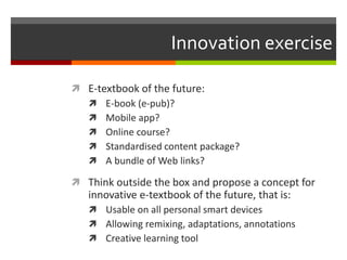 Innovation exercise
 E-textbook of the future:
 E-book (e-pub)?
 Mobile app?
 Online course?
 Standardised content package?
 A bundle of Web links?
 Think outside the box and propose a concept for
innovative e-textbook of the future, that is:
 Usable on all personal smart devices
 Allowing remixing, adaptations, annotations
 Creative learning tool
 