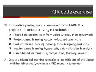 QR code exercise
 Innovative pedagogical scenarios from LEARNMIX
project (re-conceptualizing e-textbook):
 Flipped classroom: learn from video tutorial, then groupwork
 Project-based learning: outcome-focused teamwork
 Problem-based learning: solving, then designing problems
 Inquiry-based learning: hypothesis, data collection & analysis
 Game-based learning: fun, competition, learning, rewards
 Create a trialogical learning scenario in line with one of the above
involving QR codes (you can use ITEC scenario template)
 