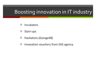 Boosting innovation in IT industry
 Incubators
 Start-ups
 Hackatons (Garage48)
 Innovation vouchers from EAS agency
 