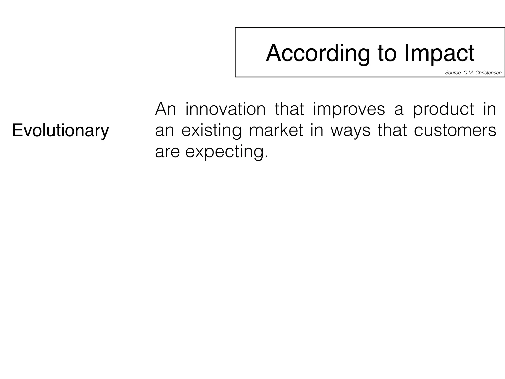 According to Impact 
Evolutionary 
Source: C.M..Christensen 
An innovation that improves a product in 
an existing market in ways that customers 
are expecting. 
 