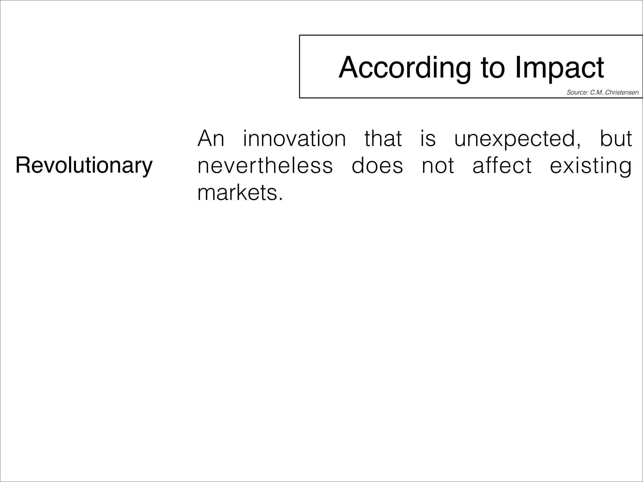 According to Impact 
Revolutionary 
Source: C.M..Christensen 
An innovation that is unexpected, but 
nevertheless does not affect existing 
markets. 
 