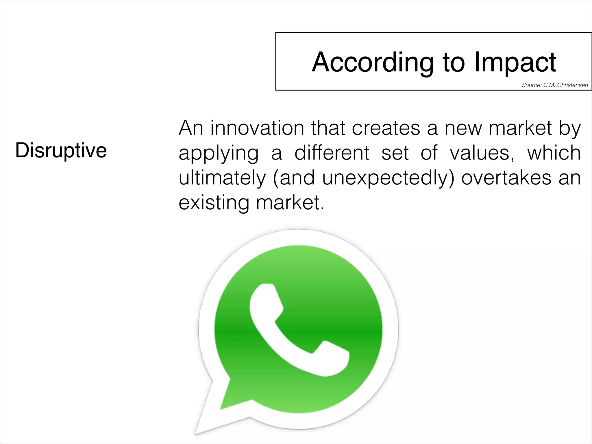 According to Impact 
Disruptive 
Source: C.M..Christensen 
An innovation that creates a new market by 
applying a different set of values, which 
ultimately (and unexpectedly) overtakes an 
existing market. 
 