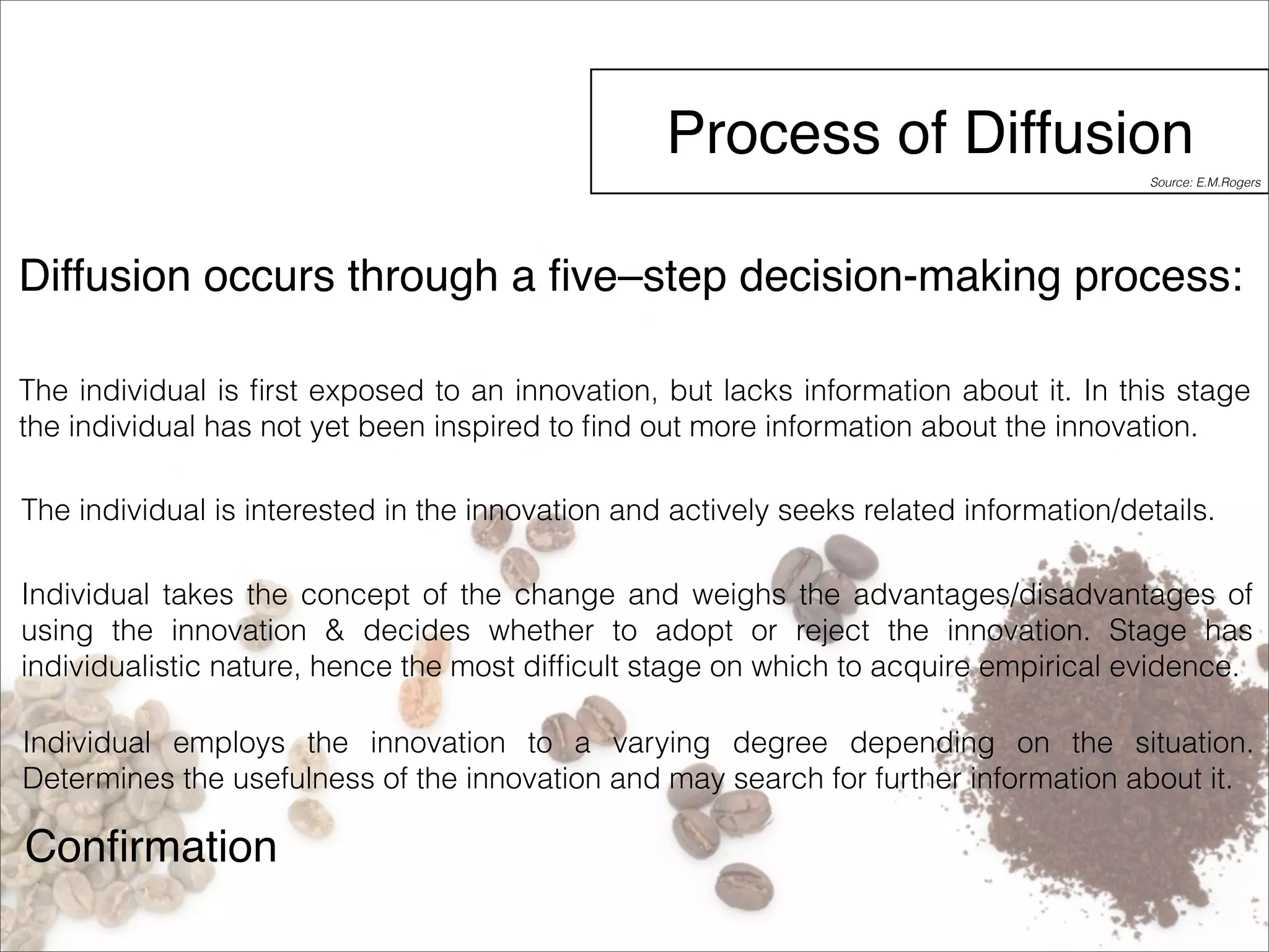 Process of Diffusion 
Diffusion occurs through a five–step decision-making process: 
The individual is first exposed to an innovation, but lacks information about it. In this stage 
the individual has not yet been inspired to find out more information about the innovation. 
The individual is interested in the innovation and actively seeks related information/details. 
Individual takes the concept of the change and weighs the advantages/disadvantages of 
using the innovation & decides whether to adopt or reject the innovation. Stage has 
individualistic nature, hence the most difficult stage on which to acquire empirical evidence. 
Individual employs the innovation to a varying degree depending on the situation. 
Determines the usefulness of the innovation and may search for further information about it. 
Confirmation 
Source: E.M.Rogers 
 