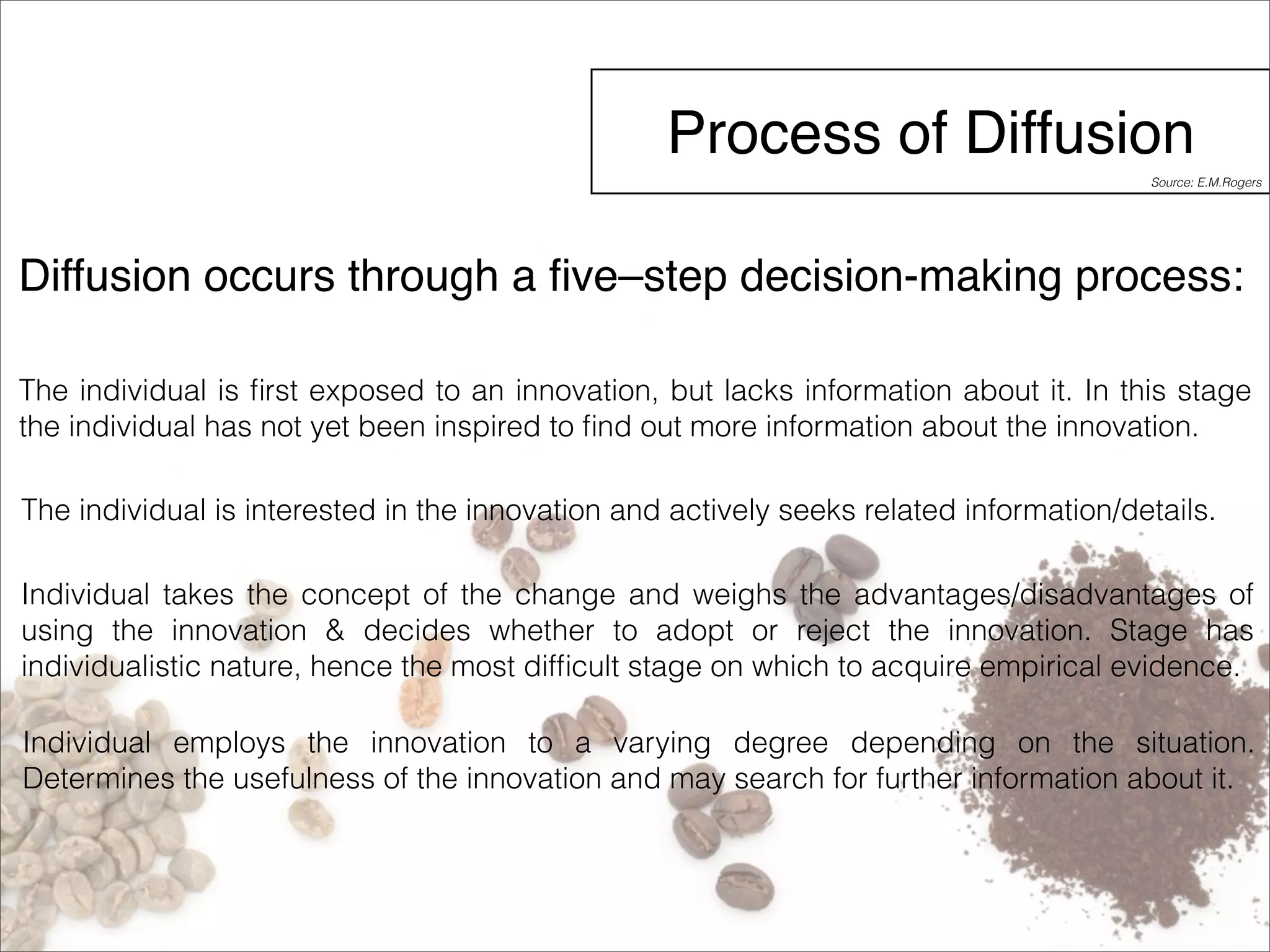 Process of Diffusion 
Source: E.M.Rogers 
Diffusion occurs through a five–step decision-making process: 
The individual is first exposed to an innovation, but lacks information about it. In this stage 
the individual has not yet been inspired to find out more information about the innovation. 
The individual is interested in the innovation and actively seeks related information/details. 
Individual takes the concept of the change and weighs the advantages/disadvantages of 
using the innovation & decides whether to adopt or reject the innovation. Stage has 
individualistic nature, hence the most difficult stage on which to acquire empirical evidence. 
Individual employs the innovation to a varying degree depending on the situation. 
Determines the usefulness of the innovation and may search for further information about it. 
 