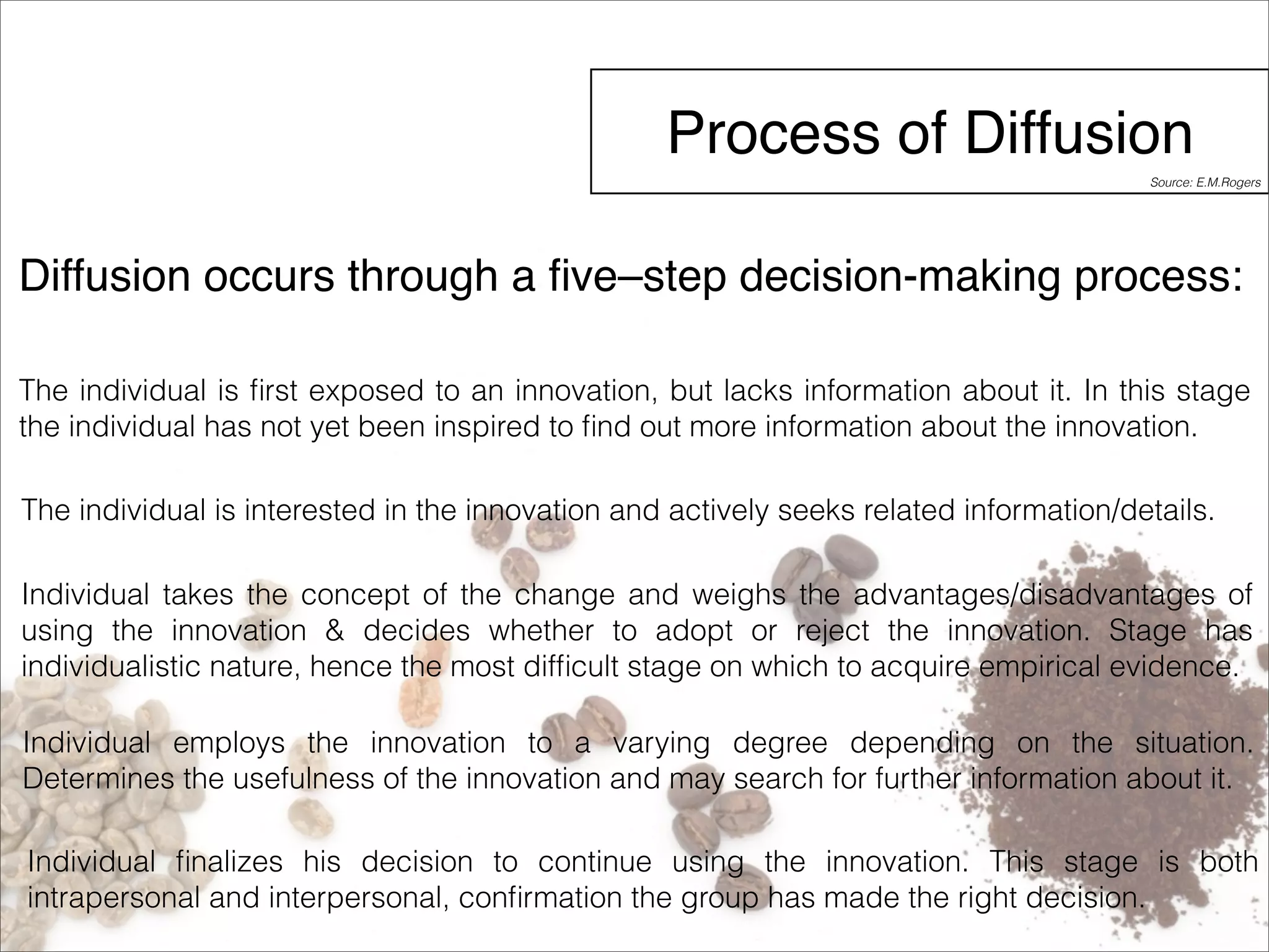 Process of Diffusion 
Source: E.M.Rogers 
Diffusion occurs through a five–step decision-making process: 
The individual is first exposed to an innovation, but lacks information about it. In this stage 
the individual has not yet been inspired to find out more information about the innovation. 
The individual is interested in the innovation and actively seeks related information/details. 
Individual takes the concept of the change and weighs the advantages/disadvantages of 
using the innovation & decides whether to adopt or reject the innovation. Stage has 
individualistic nature, hence the most difficult stage on which to acquire empirical evidence. 
Individual employs the innovation to a varying degree depending on the situation. 
Determines the usefulness of the innovation and may search for further information about it. 
Individual finalizes his decision to continue using the innovation. This stage is both 
intrapersonal and interpersonal, confirmation the group has made the right decision. 
 