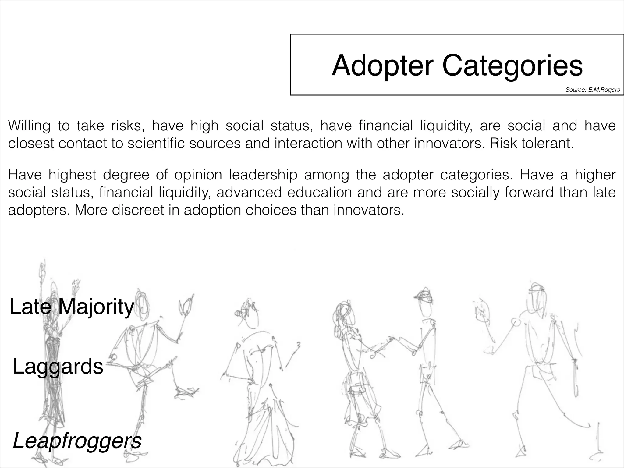 Adopter Categories 
Willing to take risks, have high social status, have financial liquidity, are social and have 
closest contact to scientific sources and interaction with other innovators. Risk tolerant. 
Have highest degree of opinion leadership among the adopter categories. Have a higher 
social status, financial liquidity, advanced education and are more socially forward than late 
adopters. More discreet in adoption choices than innovators. 
Late Majority 
Laggards 
Leapfroggers 
Source: E.M.Rogers 
 