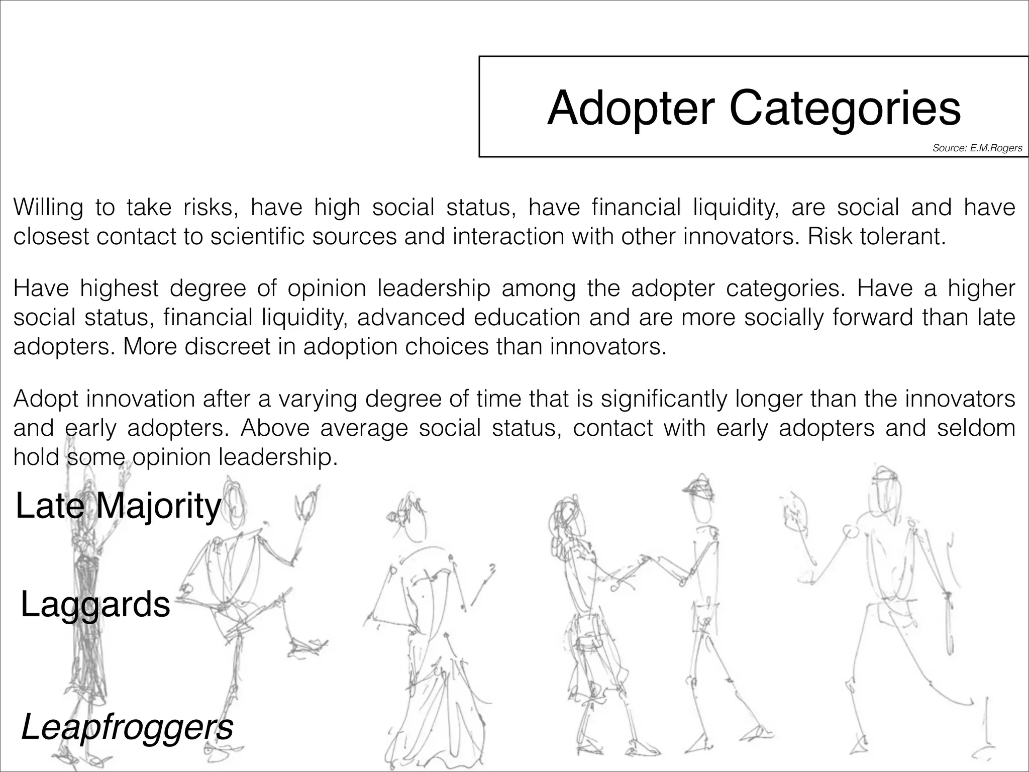 Adopter Categories 
Willing to take risks, have high social status, have financial liquidity, are social and have 
closest contact to scientific sources and interaction with other innovators. Risk tolerant. 
Have highest degree of opinion leadership among the adopter categories. Have a higher 
social status, financial liquidity, advanced education and are more socially forward than late 
adopters. More discreet in adoption choices than innovators. 
Adopt innovation after a varying degree of time that is significantly longer than the innovators 
and early adopters. Above average social status, contact with early adopters and seldom 
hold some opinion leadership. 
Late Majority 
Laggards 
Leapfroggers 
Source: E.M.Rogers 
 