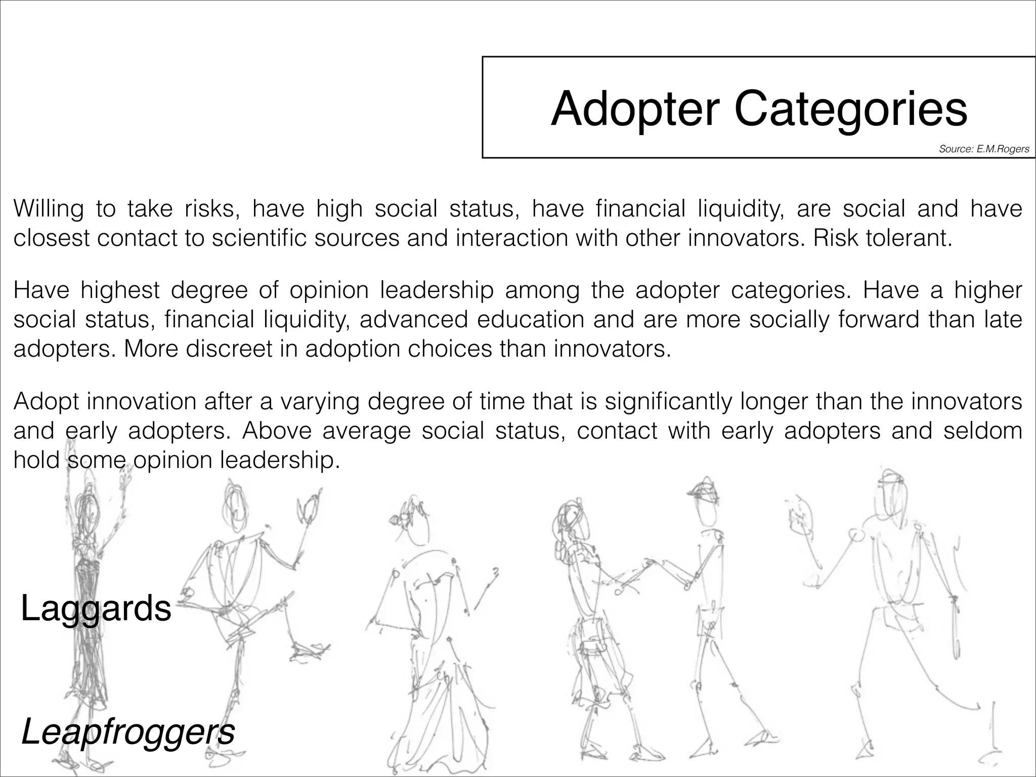 Adopter Categories 
Willing to take risks, have high social status, have financial liquidity, are social and have 
closest contact to scientific sources and interaction with other innovators. Risk tolerant. 
Have highest degree of opinion leadership among the adopter categories. Have a higher 
social status, financial liquidity, advanced education and are more socially forward than late 
adopters. More discreet in adoption choices than innovators. 
Adopt innovation after a varying degree of time that is significantly longer than the innovators 
and early adopters. Above average social status, contact with early adopters and seldom 
hold some opinion leadership. 
Laggards 
Leapfroggers 
Source: E.M.Rogers 
 