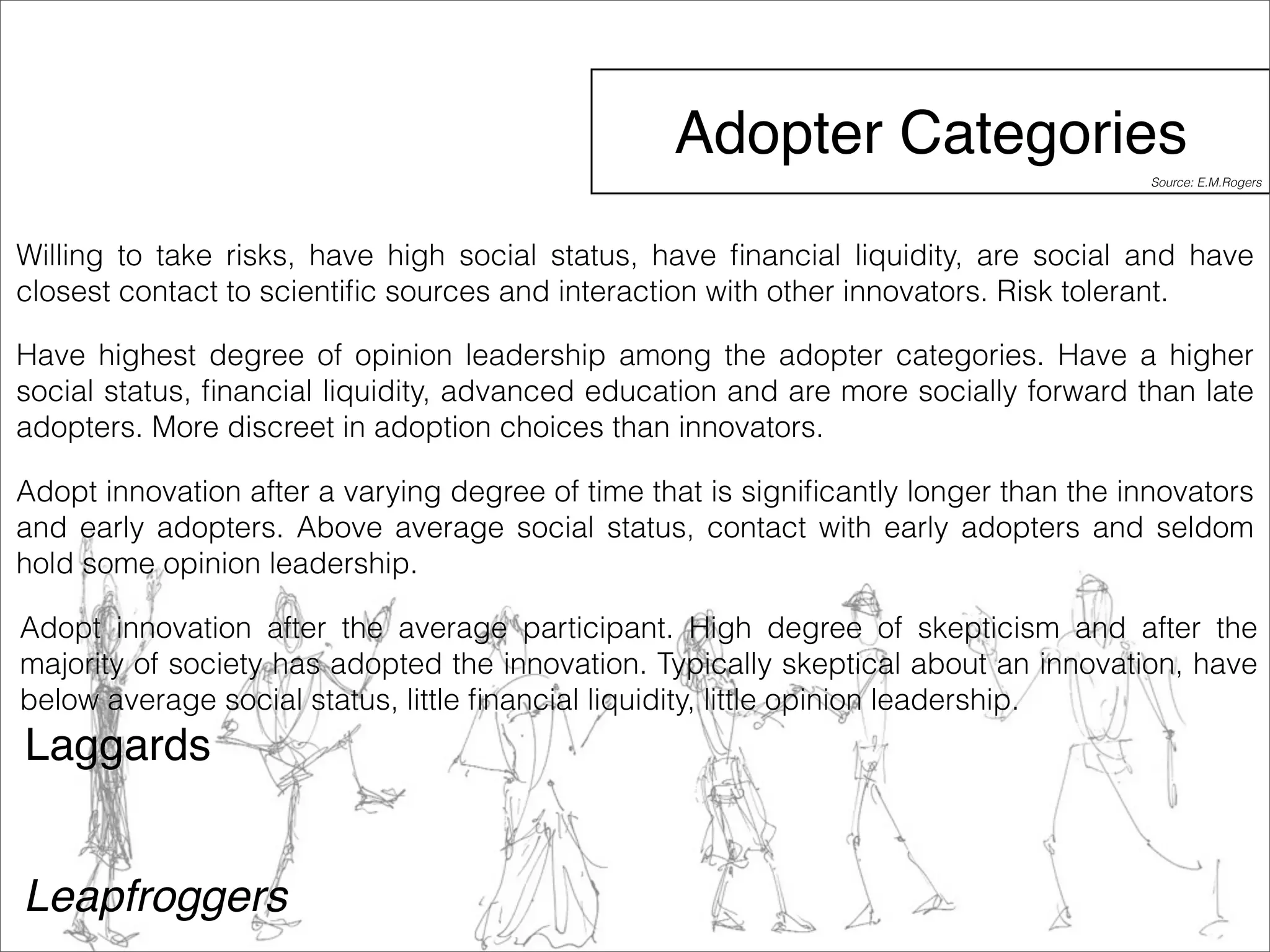 Adopter Categories 
Willing to take risks, have high social status, have financial liquidity, are social and have 
closest contact to scientific sources and interaction with other innovators. Risk tolerant. 
Have highest degree of opinion leadership among the adopter categories. Have a higher 
social status, financial liquidity, advanced education and are more socially forward than late 
adopters. More discreet in adoption choices than innovators. 
Adopt innovation after a varying degree of time that is significantly longer than the innovators 
and early adopters. Above average social status, contact with early adopters and seldom 
hold some opinion leadership. 
Adopt innovation after the average participant. High degree of skepticism and after the 
majority of society has adopted the innovation. Typically skeptical about an innovation, have 
below average social status, little financial liquidity, little opinion leadership. 
Laggards 
Leapfroggers 
Source: E.M.Rogers 
 