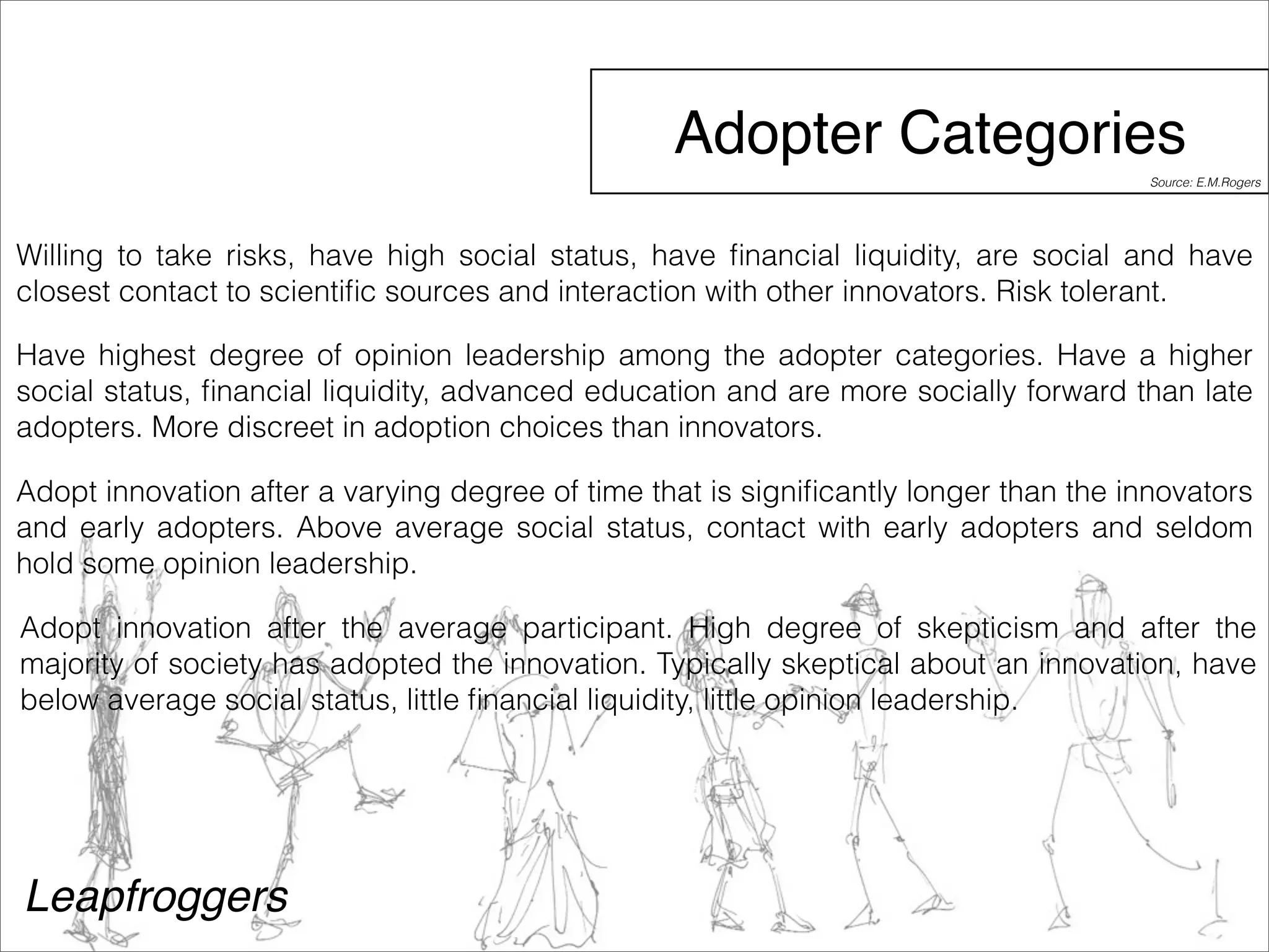 Adopter Categories 
Willing to take risks, have high social status, have financial liquidity, are social and have 
closest contact to scientific sources and interaction with other innovators. Risk tolerant. 
Have highest degree of opinion leadership among the adopter categories. Have a higher 
social status, financial liquidity, advanced education and are more socially forward than late 
adopters. More discreet in adoption choices than innovators. 
Adopt innovation after a varying degree of time that is significantly longer than the innovators 
and early adopters. Above average social status, contact with early adopters and seldom 
hold some opinion leadership. 
Adopt innovation after the average participant. High degree of skepticism and after the 
majority of society has adopted the innovation. Typically skeptical about an innovation, have 
below average social status, little financial liquidity, little opinion leadership. 
Leapfroggers 
Source: E.M.Rogers 
 