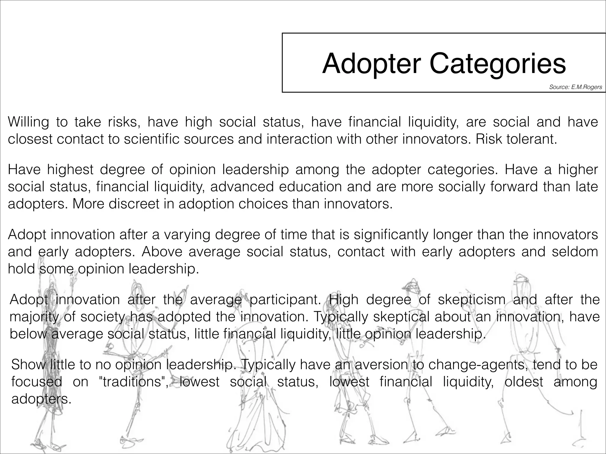 Adopter Categories 
Source: E.M.Rogers 
Willing to take risks, have high social status, have financial liquidity, are social and have 
closest contact to scientific sources and interaction with other innovators. Risk tolerant. 
Have highest degree of opinion leadership among the adopter categories. Have a higher 
social status, financial liquidity, advanced education and are more socially forward than late 
adopters. More discreet in adoption choices than innovators. 
Adopt innovation after a varying degree of time that is significantly longer than the innovators 
and early adopters. Above average social status, contact with early adopters and seldom 
hold some opinion leadership. 
Adopt innovation after the average participant. High degree of skepticism and after the 
majority of society has adopted the innovation. Typically skeptical about an innovation, have 
below average social status, little financial liquidity, little opinion leadership. 
Show little to no opinion leadership. Typically have an aversion to change-agents, tend to be 
focused on "traditions", lowest social status, lowest financial liquidity, oldest among 
adopters. 
 