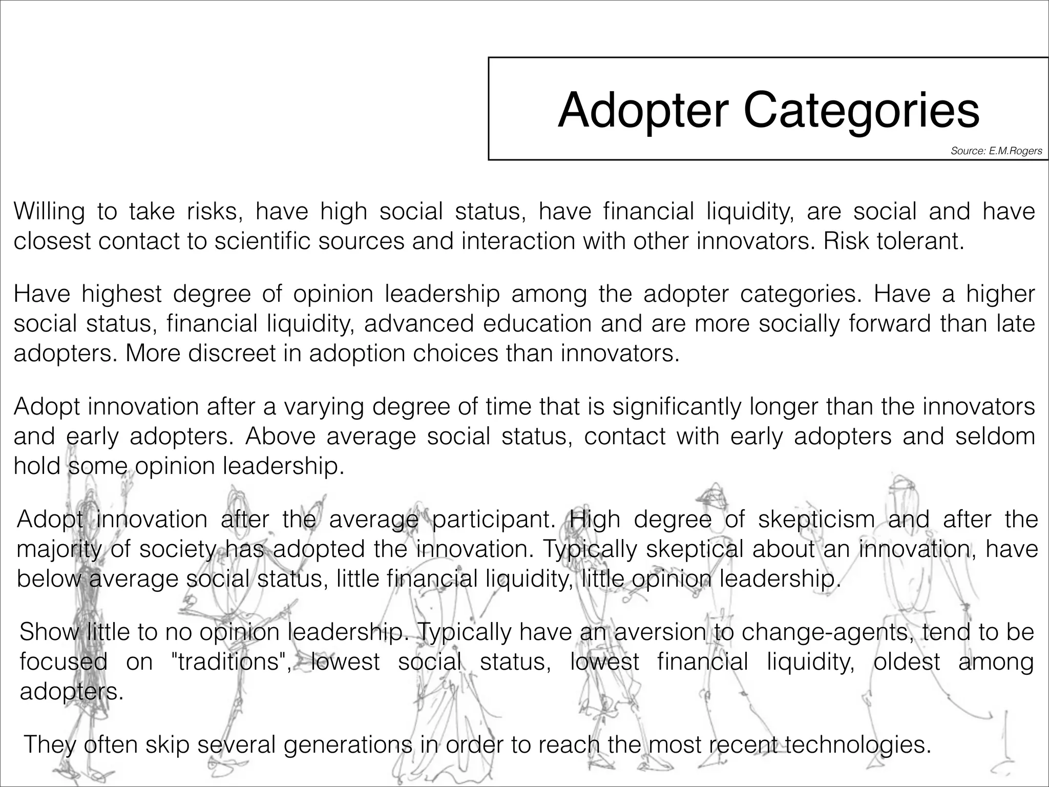 Adopter Categories 
Willing to take risks, have high social status, have financial liquidity, are social and have 
closest contact to scientific sources and interaction with other innovators. Risk tolerant. 
Have highest degree of opinion leadership among the adopter categories. Have a higher 
social status, financial liquidity, advanced education and are more socially forward than late 
adopters. More discreet in adoption choices than innovators. 
Adopt innovation after a varying degree of time that is significantly longer than the innovators 
and early adopters. Above average social status, contact with early adopters and seldom 
hold some opinion leadership. 
Adopt innovation after the average participant. High degree of skepticism and after the 
majority of society has adopted the innovation. Typically skeptical about an innovation, have 
below average social status, little financial liquidity, little opinion leadership. 
Show little to no opinion leadership. Typically have an aversion to change-agents, tend to be 
focused on "traditions", lowest social status, lowest financial liquidity, oldest among 
adopters. 
They often skip several generations in order to reach the most recent technologies. 
Source: E.M.Rogers 
 
