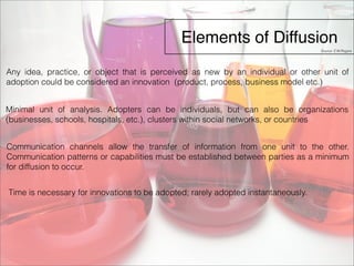 Elements of Diffusion 
Any idea, practice, or object that is perceived as new by an individual or other unit of 
adoption could be considered an innovation (product, process, business model etc.) 
Minimal unit of analysis. Adopters can be individuals, but can also be organizations 
(businesses, schools, hospitals, etc.), clusters within social networks, or countries 
Communication channels allow the transfer of information from one unit to the other. 
Communication patterns or capabilities must be established between parties as a minimum 
for diffusion to occur. 
Time is necessary for innovations to be adopted; rarely adopted instantaneously. 
Source: E.M.Rogers 
 
