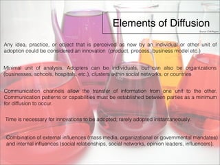 Elements of Diffusion 
Source: E.M.Rogers 
Any idea, practice, or object that is perceived as new by an individual or other unit of 
adoption could be considered an innovation (product, process, business model etc.) 
Minimal unit of analysis. Adopters can be individuals, but can also be organizations 
(businesses, schools, hospitals, etc.), clusters within social networks, or countries 
Communication channels allow the transfer of information from one unit to the other. 
Communication patterns or capabilities must be established between parties as a minimum 
for diffusion to occur. 
Time is necessary for innovations to be adopted; rarely adopted instantaneously. 
Combination of external influences (mass media, organizational or governmental mandates) 
and internal influences (social relationships, social networks, opinion leaders, influencers). 
 