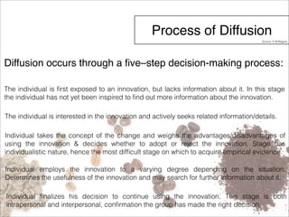 Process of Diffusion 
Source: E.M.Rogers 
Diffusion occurs through a five–step decision-making process: 
The individual is first exposed to an innovation, but lacks information about it. In this stage 
the individual has not yet been inspired to find out more information about the innovation. 
The individual is interested in the innovation and actively seeks related information/details. 
Individual takes the concept of the change and weighs the advantages/disadvantages of 
using the innovation & decides whether to adopt or reject the innovation. Stage has 
individualistic nature, hence the most difficult stage on which to acquire empirical evidence. 
Individual employs the innovation to a varying degree depending on the situation. 
Determines the usefulness of the innovation and may search for further information about it. 
Individual finalizes his decision to continue using the innovation. This stage is both 
intrapersonal and interpersonal, confirmation the group has made the right decision. 
 