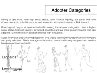 Adopter Categories 
Willing to take risks, have high social status, have financial liquidity, are social and have 
closest contact to scientific sources and interaction with other innovators. Risk tolerant. 
Have highest degree of opinion leadership among the adopter categories. Have a higher 
social status, financial liquidity, advanced education and are more socially forward than late 
adopters. More discreet in adoption choices than innovators. 
Adopt innovation after a varying degree of time that is significantly longer than the innovators 
and early adopters. Above average social status, contact with early adopters and seldom 
hold some opinion leadership. 
Laggards 
Leapfroggers 
Source: E.M.Rogers 
 