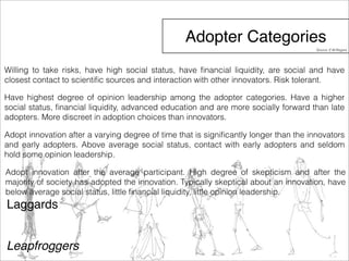 Adopter Categories 
Willing to take risks, have high social status, have financial liquidity, are social and have 
closest contact to scientific sources and interaction with other innovators. Risk tolerant. 
Have highest degree of opinion leadership among the adopter categories. Have a higher 
social status, financial liquidity, advanced education and are more socially forward than late 
adopters. More discreet in adoption choices than innovators. 
Adopt innovation after a varying degree of time that is significantly longer than the innovators 
and early adopters. Above average social status, contact with early adopters and seldom 
hold some opinion leadership. 
Adopt innovation after the average participant. High degree of skepticism and after the 
majority of society has adopted the innovation. Typically skeptical about an innovation, have 
below average social status, little financial liquidity, little opinion leadership. 
Laggards 
Leapfroggers 
Source: E.M.Rogers 
 