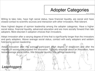 Adopter Categories 
Willing to take risks, have high social status, have financial liquidity, are social and have 
closest contact to scientific sources and interaction with other innovators. Risk tolerant. 
Have highest degree of opinion leadership among the adopter categories. Have a higher 
social status, financial liquidity, advanced education and are more socially forward than late 
adopters. More discreet in adoption choices than innovators. 
Adopt innovation after a varying degree of time that is significantly longer than the innovators 
and early adopters. Above average social status, contact with early adopters and seldom 
hold some opinion leadership. 
Adopt innovation after the average participant. High degree of skepticism and after the 
majority of society has adopted the innovation. Typically skeptical about an innovation, have 
below average social status, little financial liquidity, little opinion leadership. 
Leapfroggers 
Source: E.M.Rogers 
 