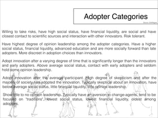 Adopter Categories 
Source: E.M.Rogers 
Willing to take risks, have high social status, have financial liquidity, are social and have 
closest contact to scientific sources and interaction with other innovators. Risk tolerant. 
Have highest degree of opinion leadership among the adopter categories. Have a higher 
social status, financial liquidity, advanced education and are more socially forward than late 
adopters. More discreet in adoption choices than innovators. 
Adopt innovation after a varying degree of time that is significantly longer than the innovators 
and early adopters. Above average social status, contact with early adopters and seldom 
hold some opinion leadership. 
Adopt innovation after the average participant. High degree of skepticism and after the 
majority of society has adopted the innovation. Typically skeptical about an innovation, have 
below average social status, little financial liquidity, little opinion leadership. 
Show little to no opinion leadership. Typically have an aversion to change-agents, tend to be 
focused on "traditions", lowest social status, lowest financial liquidity, oldest among 
adopters. 
 