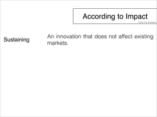 According to Impact 
Sustaining 
Source: C.M..Christensen 
An innovation that does not affect existing 
markets. 
 