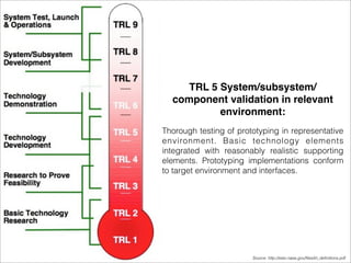TRL 5 System/subsystem/ 
component validation in relevant 
environment: 
Thorough testing of prototyping in representative 
environment. Basic technology elements 
integrated with reasonably realistic supporting 
elements. Prototyping implementations conform 
to target environment and interfaces. 
Source: http://esto.nasa.gov/files/trl_definitions.pdf 
 