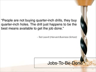 “People are not buying quarter-inch drills, they buy 
quarter-inch holes. The drill just happens to be the 
best means available to get the job done.” 
- Ted Leavitt (Harvard Business School) 
Jobs-To-Be-Done 
 