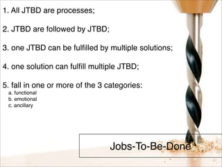 Jobs-To-Be-Done 
1. All JTBD are processes; 
2. JTBD are followed by JTBD; 
3. one JTBD can be fulfilled by multiple solutions; 
4. one solution can fulfill multiple JTBD; 
5. fall in one or more of the 3 categories: 
a. functional 
b. emotional 
c. ancillary 
 