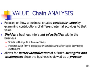 VALUE Chain ANALYSIS
 Focuses on how a business creates customer value by
examining contributions of different internal activities to that
value
 Divides a business into a set of activities within the
business
 Starts with inputs a firm receives
 Finishes with firm’s products or services and after-sales service to
customers
 Allows for better identification of a firm’s strengths and
weaknesses since the business is viewed as a process
104
 