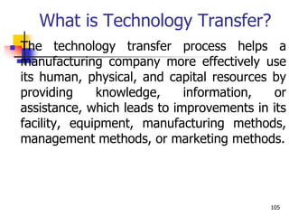 What is Technology Transfer?
 The technology transfer process helps a
manufacturing company more effectively use
its human, physical, and capital resources by
providing knowledge, information, or
assistance, which leads to improvements in its
facility, equipment, manufacturing methods,
management methods, or marketing methods.
105
 