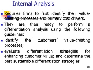 Internal Analysis
 Requires firms to first identify their value-
creating processes and primary cost drivers.
 They are then ready to perform a
differentiation analysis using the following
guidelines:
 identify the customers’ value-creating
processes;
 evaluate differentiation strategies for
enhancing customer value; and determine the
best sustainable differentiation strategies
3. Benchmarking –
comparison with competitors
4. Comparison with
success factors in
industry
108
 