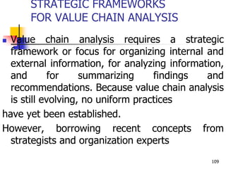 STRATEGIC FRAMEWORKS
FOR VALUE CHAIN ANALYSIS
 Value chain analysis requires a strategic
framework or focus for organizing internal and
external information, for analyzing information,
and for summarizing findings and
recommendations. Because value chain analysis
is still evolving, no uniform practices
have yet been established.
However, borrowing recent concepts from
strategists and organization experts
109
 