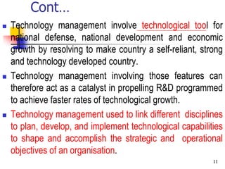 Cont…
 Technology management involve technological tool for
national defense, national development and economic
growth by resolving to make country a self-reliant, strong
and technology developed country.
 Technology management involving those features can
therefore act as a catalyst in propelling R&D programmed
to achieve faster rates of technological growth.
 Technology management used to link different disciplines
to plan, develop, and implement technological capabilities
to shape and accomplish the strategic and operational
objectives of an organisation.
11
 