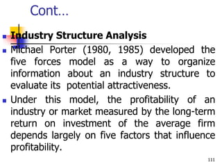 Cont…
 Industry Structure Analysis
 Michael Porter (1980, 1985) developed the
five forces model as a way to organize
information about an industry structure to
evaluate its potential attractiveness.
 Under this model, the profitability of an
industry or market measured by the long-term
return on investment of the average firm
depends largely on five factors that influence
profitability.
111
 