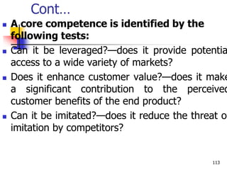 Cont…
 A core competence is identified by the
following tests:
 Can it be leveraged?—does it provide potentia
access to a wide variety of markets?
 Does it enhance customer value?—does it make
a significant contribution to the perceived
customer benefits of the end product?
 Can it be imitated?—does it reduce the threat of
imitation by competitors?
113
 