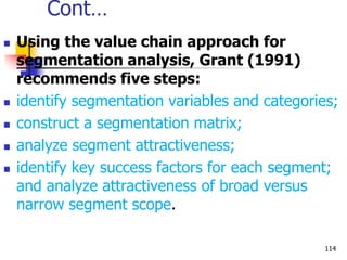 Cont…
 Using the value chain approach for
segmentation analysis, Grant (1991)
recommends five steps:
 identify segmentation variables and categories;
 construct a segmentation matrix;
 analyze segment attractiveness;
 identify key success factors for each segment;
and analyze attractiveness of broad versus
narrow segment scope.
114
 