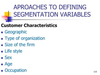 APROACHES TO DEFINING
SEGMENTATION VARIABLES
Customer Characteristics
 Geographic
 Type of organization
 Size of the firm
 Life style
 Sex
 Age
 Occupation 115
 