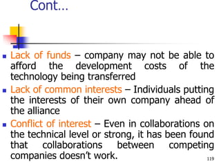 Cont…
 Lack of funds – company may not be able to
afford the development costs of the
technology being transferred
 Lack of common interests – Individuals putting
the interests of their own company ahead of
the alliance
 Conflict of interest – Even in collaborations on
the technical level or strong, it has been found
that collaborations between competing
companies doesn’t work. 119
 