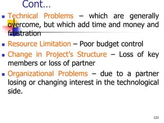 Cont…
 Technical Problems – which are generally
overcome, but which add time and money and
frustration
 Resource Limitation – Poor budget control
 Change in Project’s Structure – Loss of key
members or loss of partner
 Organizational Problems – due to a partner
losing or changing interest in the technological
side.
121
 