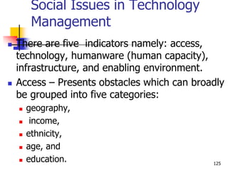 Social Issues in Technology
Management
 There are five indicators namely: access,
technology, humanware (human capacity),
infrastructure, and enabling environment.
 Access – Presents obstacles which can broadly
be grouped into five categories:
 geography,
 income,
 ethnicity,
 age, and
 education. 125
 