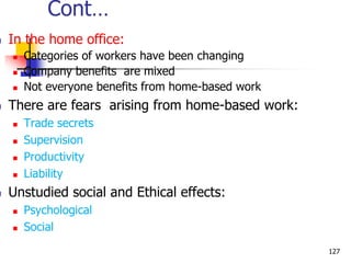 Cont…
 In the home office:
 Categories of workers have been changing
 Company benefits are mixed
 Not everyone benefits from home-based work
 There are fears arising from home-based work:
 Trade secrets
 Supervision
 Productivity
 Liability
 Unstudied social and Ethical effects:
 Psychological
 Social
127
 