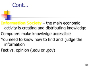 Cont…
Information Society – the main economic
activity is creating and distributing knowledge
Computers make knowledge accessible
You need to know how to find and judge the
information
Fact vs. opinion (.edu or .gov)
129
 